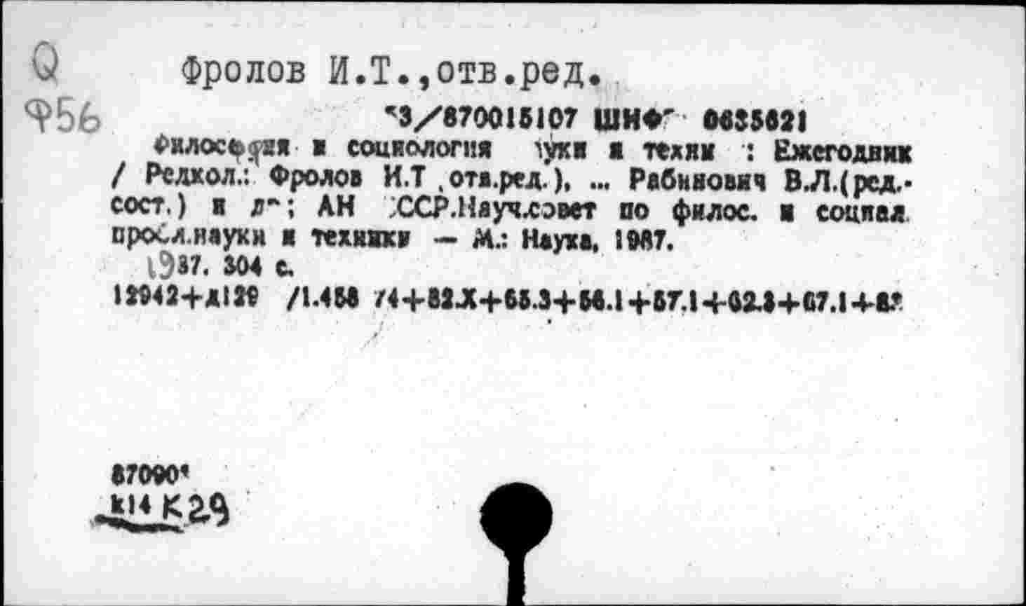 ﻿О Фролов И.Т.,отв.ред.
956	’3/870015107 ШНФ' 0535521
Филосъ^ия > социология 'уки ■ телик : Ежегодник / Редкол.: Фролов И.Т . отв.ред.), ... Рабинович В.Л.(ред.-сост.) и л"; АН ССР.Няучлээет по филос. и социал просл.науки и техники - М.: Наука, 1М7.
1337. ММ С.
1Я42+Д1» /1Л55 /4+52^4-65.3+55.1+57.14-415+57.14-5?
67040*